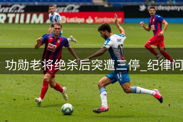 功勋老将绝杀后突遭三停 纪律问题与时机争议引热议