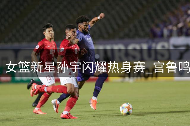 女篮新星孙宇闪耀热身赛 宫鲁鸣慧眼识珠觅奇兵