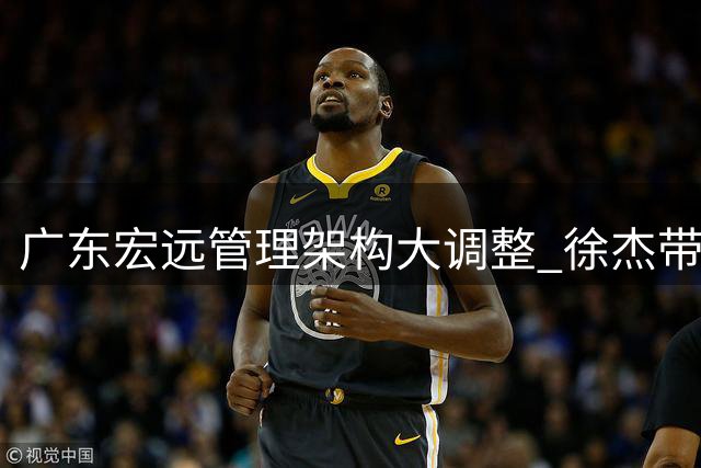 广东宏远管理架构大调整 徐杰带队返乡作战受期待