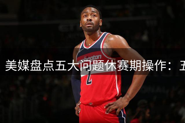 美媒盘点五大问题休赛期操作：五支球队策略引质疑