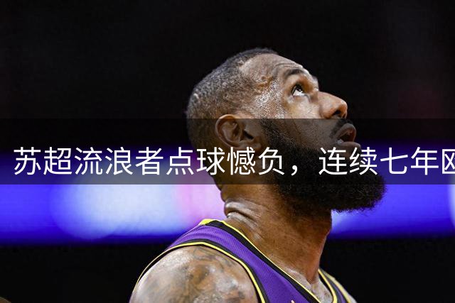 苏超流浪者点球憾负，连续七年欧战征程戛然而止